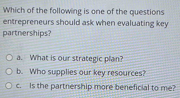 Which of the following is one of the questions
entrepreneurs should ask when evaluating key
partnerships?
a. What is our strategic plan?
b. Who supplies our key resources?
c. Is the partnership more beneficial to me?