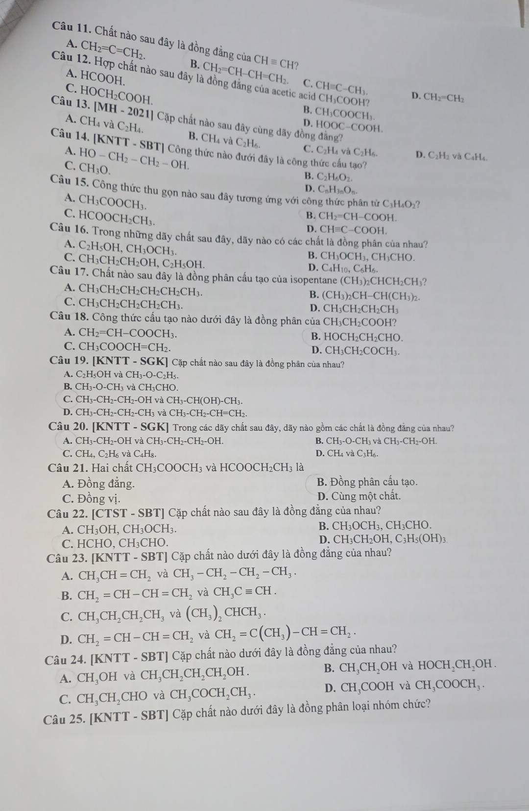 Chất nào sau đây là đồng đẳng của CHequiv CH?
A. CH_2=C=CH_2. B. CH_2=CH-CH=CH
A. HCOOH.
Câu 12. Hợp chất nào sau đây là đồng đẳng của acetic acid CH₃COOH?
C. ( CHequiv C-CH_3. D. CH_2=CH_2
C. HOCH_2COOI H.
B. CH₃COO CH_3
Câu 13. [MH - 2021] Cặp chất nào sau đây cùng dãy đồng đẳng?
D. HOOC-COOH.
A. CH_4vaC_2H_4. B. CH₄ và
C_2H C. C_2H_4vaC_2H_6.
Câu 14. [KNTT - SBT] Công thức nào đưới đây là công thức cấu tạo?
A. HO-CH_2-CH_2-OH. D. C₂H2 và C₄H₄.
C. CH_3O.
B. C_2H_6O_2.
D. C_nH_3nO_n.
Câu 15. Công thức thu gọn nào sau đây tương ứng với côn ân từ C_3H_4O_2
A. CH_3COOCH_3.
C. I HCOOCH_2CH_3
B. CH_2=CH-COOH.
D. CHequiv C-COOH.
Câu 16. Trong những dãy chất sau đây, dãy nào có các chất là đồng phân của nhau?
A. C_2H_5OH,CH_3OCH_3.
C. CH_3CH_2CH_2OH,C_2H_5OH.
B. CH_3OCH_3,CH_3CHO.
D. C_4H_10,C_6H_6.
Câu 17. Chất nào sau đây là đồng phân cấu tạo của isopentane (CH_3)_2CHCH_2CH_3?
A. CH_3CH_2CH_2C H₂CH _2CH 3.
B. (CH_3)_2CH-CH(CH_3)_2.
C. CH_3CH_2CH_2 CH₂CH₃. D. CH_3CH_2CH_2CH_3
Câu 18. Công thức cấu tạo nào dưới đây là đồng phân của CH_3CH_2COOH?
A. CH_2=CH-COOCH_3. B. HOCl H_2CH_2CHO
C. CH_3COOCH=CH_2. D. CH3 CH2 COCH_3.
Câu 19.[KNTT-SGK GK] Cặp chất nào sau đây là đồng phân của nhau?
A. C_2H_5OHvaCH_3-O-C_2H
B. CH_3-O-CH_3 V CH_3CHC
C. CH_3-CH_2-CH_2-OH và CH_3-CH(OH)-CH_3.
D. CH_3-CH_2-CH_2-CH_3 và CH_3-CH_2-CH=CH_2.
Câu 20. [KN TT-SGK] Trong các dãy chất sau đây, dãy nào gồm các chất là đồng đăng của nhau?
A. CH_3-CH_2-OH và CH_3-CH_2-CH_2-OH. B. CH_3-O-CH_3vaCH_3-CH_2-OH.
C. CH_4,C_2H_6 v C_4H_8 D. CH_4vaC_3H_6
Câu 21. Hai chất CH_3COOCH_3 và HCOOCH_2CH_31
A. Đồng đẳng. B. Đồng phân cấu tạo.
C. Đồng vị. D. Cùng một chất.
Câu 22.[CTST-SBT] Cặp chất nào sau đây là đồng đẳng của nhau?
A. CH_3OH,CH_3OCH_3. B. CH_3OCH_3,CH_3CHO.
C. HCHO,CH_3CHO.
D. CH_3CH_2OH,C_3H_5(OH)_3
Câu 23.[KNTT-SBT]C cặp chất nào dưới đây là đồng đẳng của nhau?
A. CH_3CH=CH_2 và CH_3-CH_2-CH_2-CH_3.
B. CH_2=CH-CH=CH_2 và CH_3Cequiv CH.
C. CH_3CH_2CH_2CH_3 và (CH_3)_2CHCH_3.
D. CH_2=CH-CH=CH_2 và CH_2=C(CH_3)-CH=CH_2.
Câu 24. [KNTT-SBT] Cặp chất nào dưới đây là đồng đẳng của nhau?
B.
A. CH_3OH và CH_3CH_2CH_2CH_2OH. CH_3CH_2OH và HOCH_2CH_2OH.
D.
C. CH_3CH_2 CHO và CH_3COCH_2CH_3. CH_3COOH và CH_3COOCH_3.
Câu 25. [KNTT - SBT] Cặp chất nào dưới đây là đồng phân loại nhóm chức?