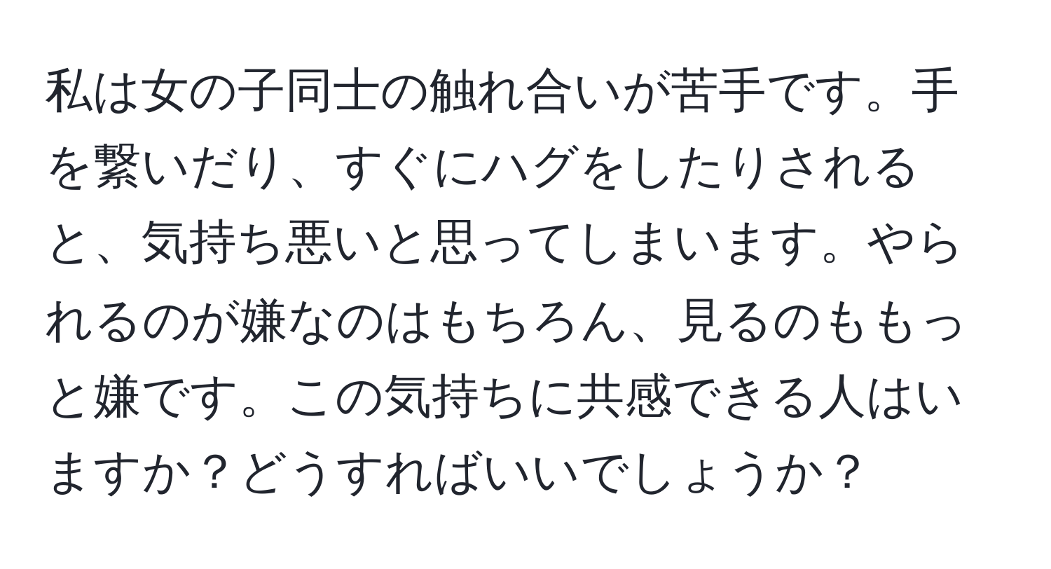 私は女の子同士の触れ合いが苦手です。手を繋いだり、すぐにハグをしたりされると、気持ち悪いと思ってしまいます。やられるのが嫌なのはもちろん、見るのももっと嫌です。この気持ちに共感できる人はいますか？どうすればいいでしょうか？