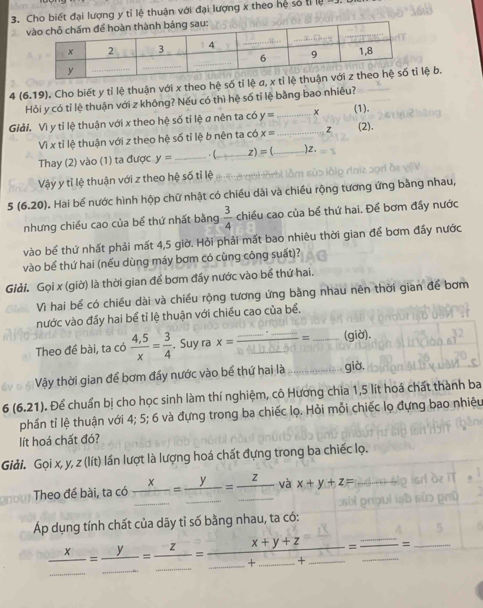 đại lượng y tỉ lệ thuận với đại lượng x theo hệ số tỉ lệ 
4 (6,19). Cho biết y tỉ lệ thuận với x theo hệ số tỉ lệ a,lệ b.
Hỏi y có tỉ lệ thuận với z không? Nếu có thì hệ số tỉ lệ bằng bao nhiêu?
Giải. Vì y tỉ lệ thuận với x theo hệ số tỉ lệ a nên ta có y= __X (1).
Vì x tỉ lệ thuận với z theo hệ số tỉ lệ b nên ta có x= z (2).
Thay (2) vào (1) ta được y= _ . (...,...z)= _ _)z.
Vậy y tỉ lệ thuận với z theo hệ số tỉ lệ
5(6.20) D. Hai bể nước hình hộp chữ nhật có chiều dài và chiều rộng tương ứng bằng nhau,
nhưng chiều cao của bể thứ nhất bằng  3/4  chiều cao của bể thứ hai. Để bơm đầy nước
vào bể thứ nhất phải mất 4,5 giờ. Hỏi phải mất bao nhiêu thời gian để bơm đầy nước
vào bể thứ hai (nếu dùng máy bơm có cùng công suất)?
Giải. Gọi x (giờ) là thời gian để bơm đầy nước vào bể thứ hai.
Vì hai bể có chiều dài và chiều rộng tương ứng bằng nhau nên thời gian để bơm
nước vào đầy hai bể tỉ lệ thuận với chiều cao của bể.
Theo đề bài, ta có  (4,5)/x = 3/4 . Suy ra x= (...)/40..11.......... = _ (giờ).
Vậy thời gian để bơm đầy nước vào bể thứ hai là_
giờ.
6(6.21) Để chuẩn bị cho học sinh làm thí nghiệm, cô Hương chia 1,5 lít hoá chất thành ba
phần tỉ lệ thuận với 4; 5; 6 và đựng trong ba chiếc lọ. Hỏi mỗi chiếc lọ đựng bao nhiêu
lít hoá chất đó?
Giải. Gọi x, y, z (lít) lần lượt là lượng hoá chất đựng trong ba chiếc lọ.
Theo đề bài, ta có  x/... ...= y/............ = z/..............  và x+y+z=
Áp dụng tính chất của dãy tỉ số bằng nhau, ta có:
 x/...........................................................................................................................................................  _