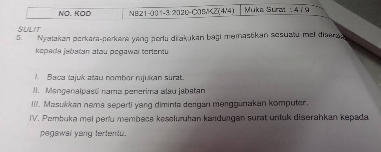 NO. KOD N821-001-3:2020-C05/KZ(4/4) Muka Surat : 4 / 9
SULIT 
5. Nyatakan perkara-perkara yang perlu dilakukan bagi memastikan sesuatu mel disera 
kepada jabatan atau pegawai tertentu 
I. Baca tajuk atau nombor rujukan surat. 
II. Mengenalpasti nama penerima atau jabatan 
III. Masukkan nama seperti yang diminta dengan menggunakan komputer. 
IV. Pembuka mel perlu membaca keseluruhan kandungan surat untuk diserahkan kepada 
pegawai yang tertentu.