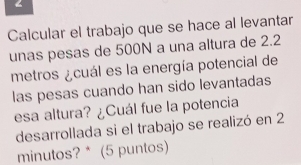 < 
Calcular el trabajo que se hace al levantar 
unas pesas de  500N a una altura de 2.2
metros ¿cuál es la energía potencial de 
las pesas cuando han sido levantadas 
esa altura? ¿Cuál fue la potencia 
desarrollada si el trabajo se realizó en 2
minutos? * (5 puntos)