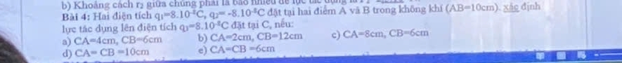 Khoảng cách rị giữa chúng phải là bảo nhiều để lực tà
Bài 4: Hai điện tích q_1=8.10^(-2)C, q_2=-8.10^(-8)C đặt tại hai điểm A vã B trong không khí (AB=10cm) Xác định
lực tác dụng lên điện tích q_1=8.10^(-8)C đặt tại C, nếu:
a) CA=4cm, CB=6cm b) CA=2cm, CB=12cm c) CA=8cm, CB=6cm
d) CA=CB=10cm e) CA=CB=6cm