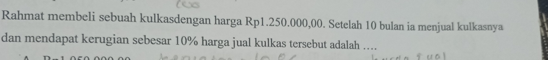 Rahmat membeli sebuah kulkasdengan harga Rp1.250.000,00. Setelah 10 bulan ia menjual kulkasnya 
dan mendapat kerugian sebesar 10% harga jual kulkas tersebut adalah ....