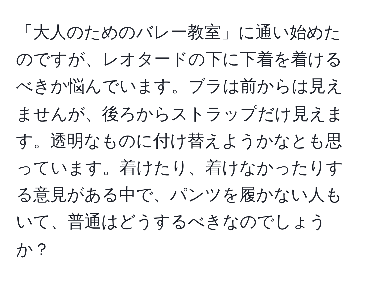 「大人のためのバレー教室」に通い始めたのですが、レオタードの下に下着を着けるべきか悩んでいます。ブラは前からは見えませんが、後ろからストラップだけ見えます。透明なものに付け替えようかなとも思っています。着けたり、着けなかったりする意見がある中で、パンツを履かない人もいて、普通はどうするべきなのでしょうか？