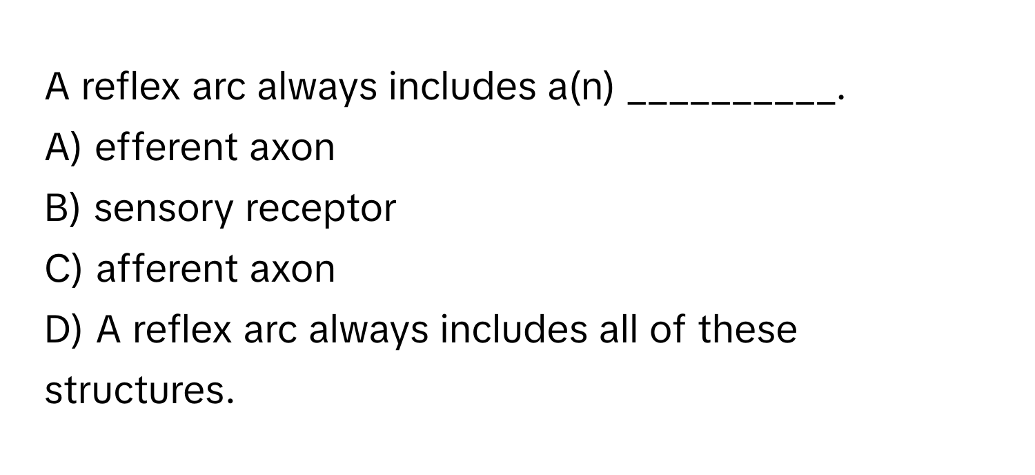 A reflex arc always includes a(n) __________.

A) efferent axon 
B) sensory receptor 
C) afferent axon 
D) A reflex arc always includes all of these structures.