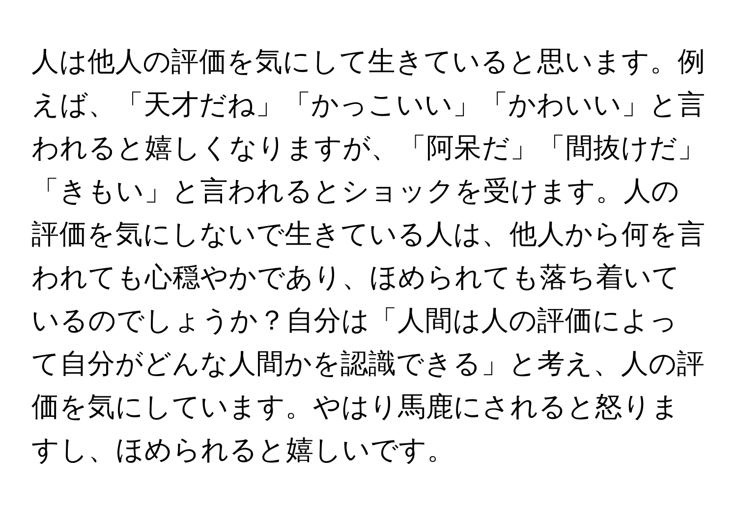 人は他人の評価を気にして生きていると思います。例えば、「天才だね」「かっこいい」「かわいい」と言われると嬉しくなりますが、「阿呆だ」「間抜けだ」「きもい」と言われるとショックを受けます。人の評価を気にしないで生きている人は、他人から何を言われても心穏やかであり、ほめられても落ち着いているのでしょうか？自分は「人間は人の評価によって自分がどんな人間かを認識できる」と考え、人の評価を気にしています。やはり馬鹿にされると怒りますし、ほめられると嬉しいです。