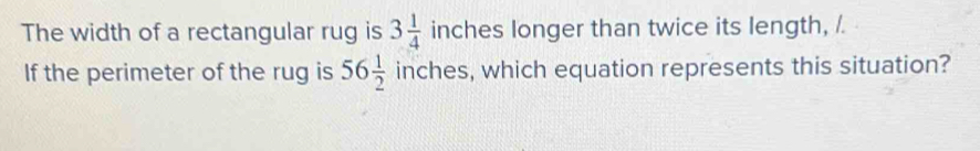 The width of a rectangular rug is 3 1/4  inches longer than twice its length, /. 
If the perimeter of the rug is 56 1/2  inches, which equation represents this situation?