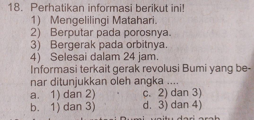 Perhatikan informasi berikut ini!
1) Mengelilingi Matahari.
2) Berputar pada porosnya.
3) Bergerak pada orbitnya.
4) Selesai dalam 24 jam.
Informasi terkait gerak revolusi Bumi yang be-
nar ditunjukkan oleh angka ....
a. 1) dan 2) c. 2) dan 3)
b. 1) dan 3) d. 3) dan 4)