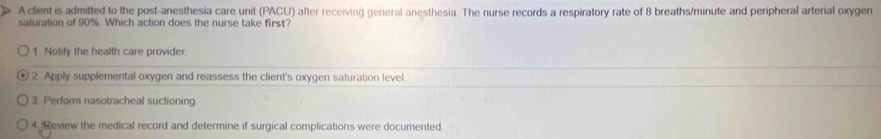 A client is admitted to the post-anesthesia care unit (PACU) after receiving general anesthesia. The nurse records a respiratory rate of 8 breaths/minute and peripheral arterial oxygen
saturation of 90%. Which action does the nurse take first?
1 Notify the health care provider.
2. Apply supplemental oxygen and reassess the client's oxygen saturation level.
3. Perform nasotracheal suctioning
4 Review the medical record and determine if surgical complications were documented