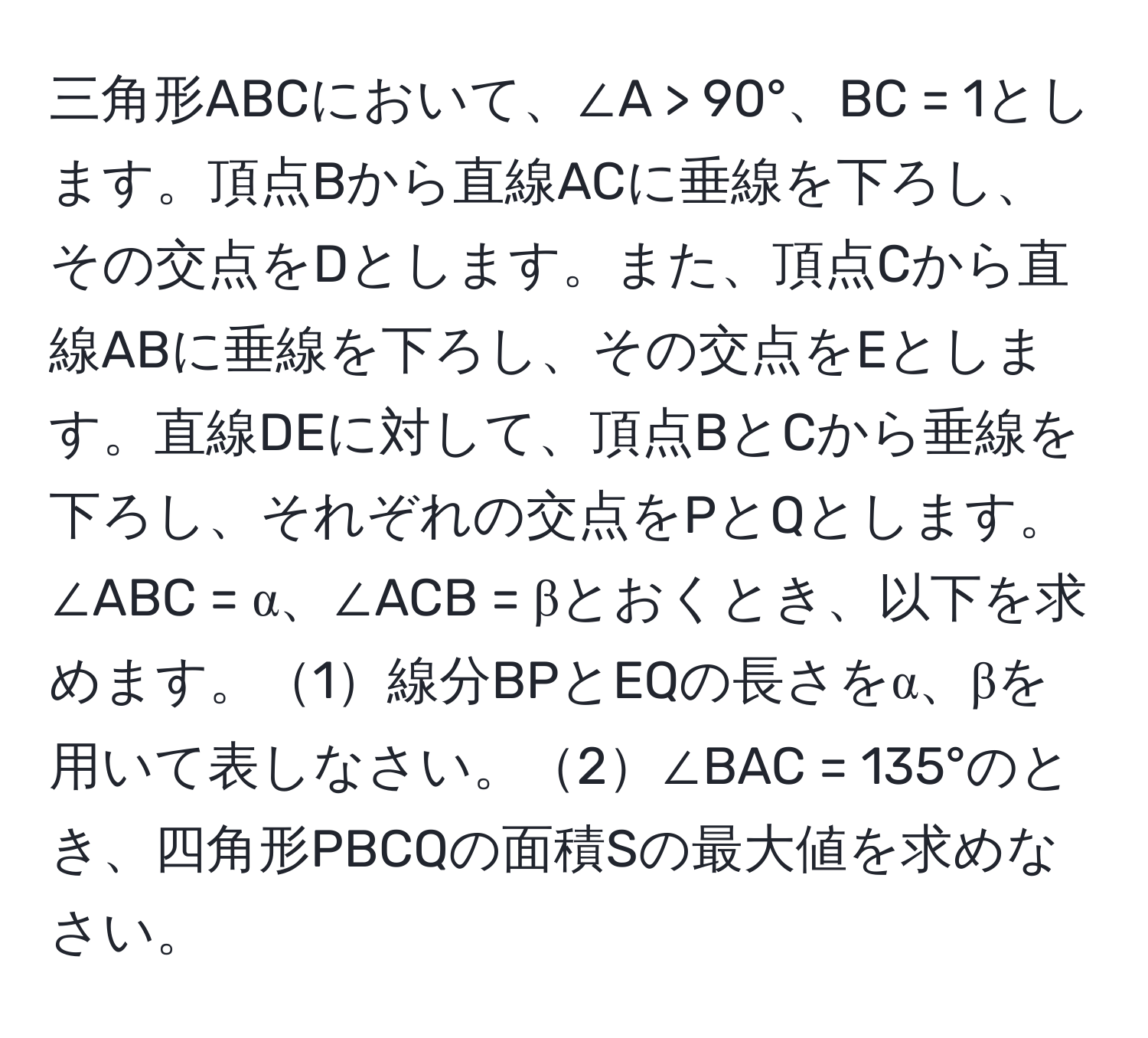 三角形ABCにおいて、∠A > 90°、BC = 1とします。頂点Bから直線ACに垂線を下ろし、その交点をDとします。また、頂点Cから直線ABに垂線を下ろし、その交点をEとします。直線DEに対して、頂点BとCから垂線を下ろし、それぞれの交点をPとQとします。∠ABC = α、∠ACB = βとおくとき、以下を求めます。1線分BPとEQの長さをα、βを用いて表しなさい。2∠BAC = 135°のとき、四角形PBCQの面積Sの最大値を求めなさい。