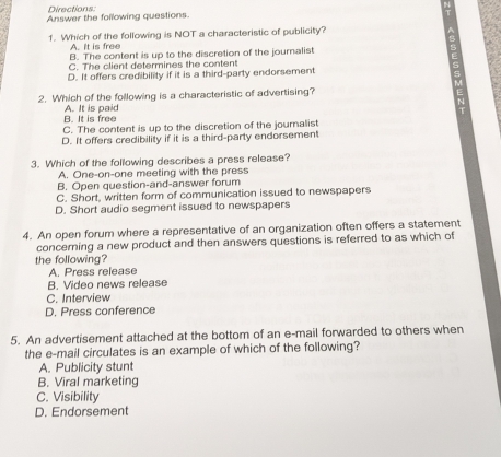 Directions:
Answer the following questions
1. Which of the following is NOT a characteristic of publicity?
A. It is free
B. The content is up to the discretion of the journalist
C. The client determines the content
D. It offers credibility if it is a third-party endorsement
2. Which of the following is a characteristic of advertising?
B. It is free A. It is paid
C. The content is up to the discretion of the journalist
D. It offers credibility if it is a third-party endorsement
3. Which of the following describes a press release?
A. One-on-one meeting with the press
B. Open question-and-answer forum
C. Short, written form of communication issued to newspapers
D. Short audio segment issued to newspapers
4. An open forum where a representative of an organization often offers a statement
concerning a new product and then answers questions is referred to as which of
the following?
A. Press release
B. Video news release
C. Interview
D. Press conference
5. An advertisement attached at the bottom of an e-mail forwarded to others when
the e-mail circulates is an example of which of the following?
A. Publicity stunt
B. Viral marketing
C. Visibility
D. Endorsement