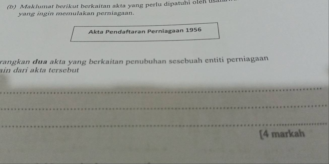 Maklumat berikut berkaitan akta yang perlu dipatuhi oleh usa 
yang ingin memulakan perniagaan. 
Akta Pendaftaran Perniagaan 1956 
rangkan dua akta yang berkaitan penubuhan sesebuah entiti perniagaan 
ain dari akta tersebut 
_ 
_ 
_ 
[4 markah