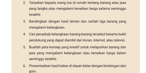 Tanyakan kepada orang tua di rumah tentang barang atau jasa 
yang langka atau mengalami kenaikan harga selama seminggu 
terakhir. 
3. Bandingkan dengan hasil teman dan carilah tiga barang yang 
mengalami kelangkaan. 
4. Cari penyebab kelangkaan barang-barang tersebut beserta bukti 
pendukung yang dapat diambil dari koran, internet, atau televisi. 
5. Buatlah peta konsep yang kreatif untuk melaporkan barang dan 
jasa yang mengalami kelangkaan atau kenaikan harga dalam 
seminggu terakhir. 
6. Presentasikan hasil kalian di depan kelas dengan bimbingan dari 
guru.