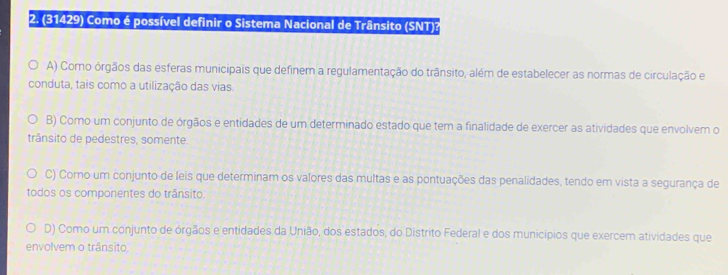 (31429) Como é possível definir o Sistema Nacional de Trânsito (SNT)?
A) Como órgãos das esferas municipais que definem a regulamentação do trânsito, além de estabelecer as normas de circulação e
conduta, tais como a utilização das vias.
B) Como um conjunto de órgãos e entidades de um determinado estado que tem a finalidade de exercer as atividades que envolvem o
trânsito de pedestres, somente.
C) Como um conjunto de leis que determinam os valores das multas e as pontuações das penalidades, tendo em vista a segurança de
todos os componentes do trânsito:
D) Como um conjunto de órgãos e entidades da União, dos estados, do Distrito Federal e dos municípios que exercem atividades que
envolvem o trânsito.