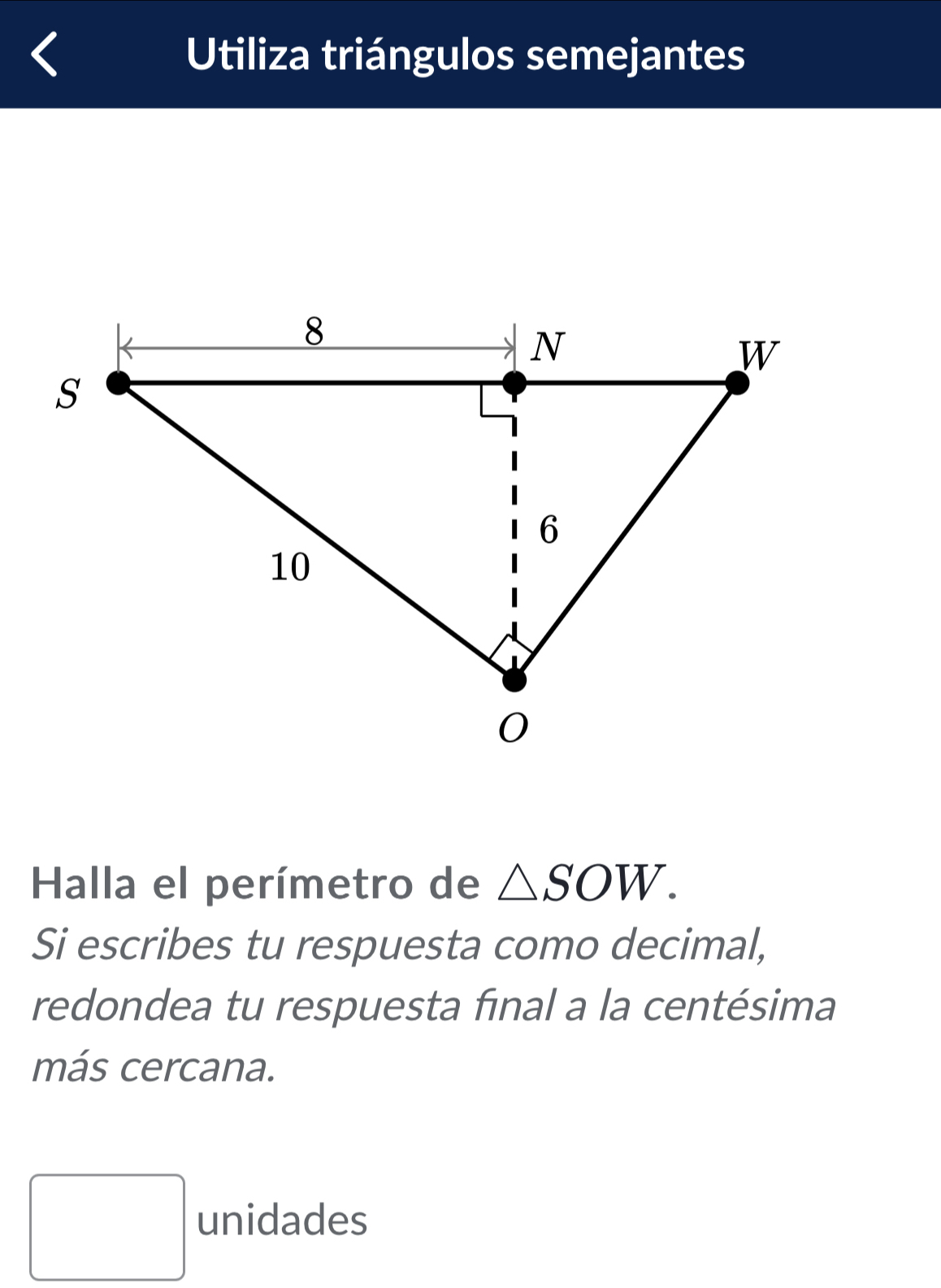 Utiliza triángulos semejantes 
Halla el perímetro de △ SOW. 
Si escribes tu respuesta como decimal, 
redondea tu respuesta final a la centésima 
más cercana. 
□ unidades