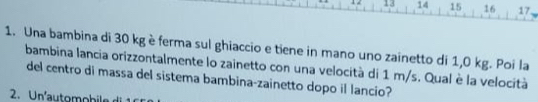 13 14 15 16 17. 
1. Una bambina di 30 kg è ferma sul ghiaccio e tiene in mano uno zainetto di 1,0 kg. Poi la 
bambina lancia orizzontalmente lo zainetto con una velocità di 1 m/s. Qual è la velocità 
del centro di massa del sistema bambina-zainetto dopo il lancio? 
2. U nautom obi