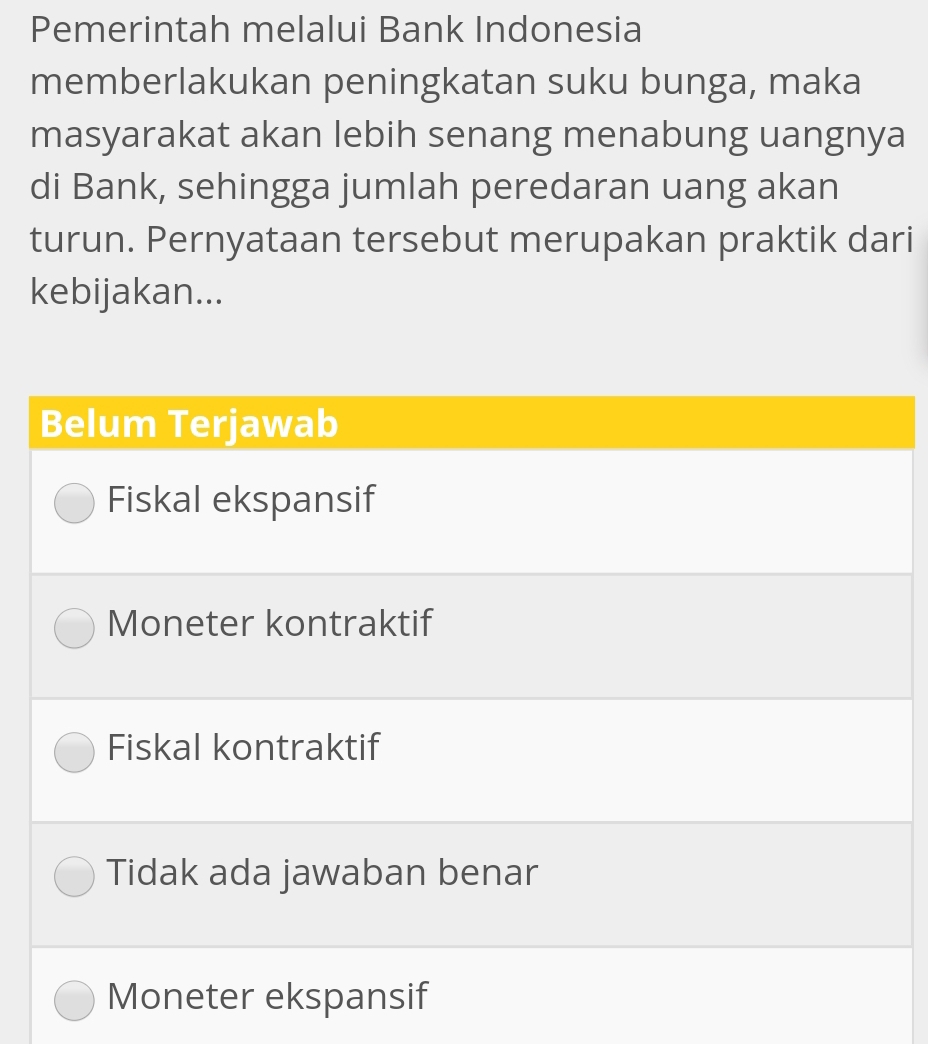 Pemerintah melalui Bank Indonesia 
memberlakukan peningkatan suku bunga, maka 
masyarakat akan lebih senang menabung uangnya 
di Bank, sehingga jumlah peredaran uang akan 
turun. Pernyataan tersebut merupakan praktik dari 
kebijakan...