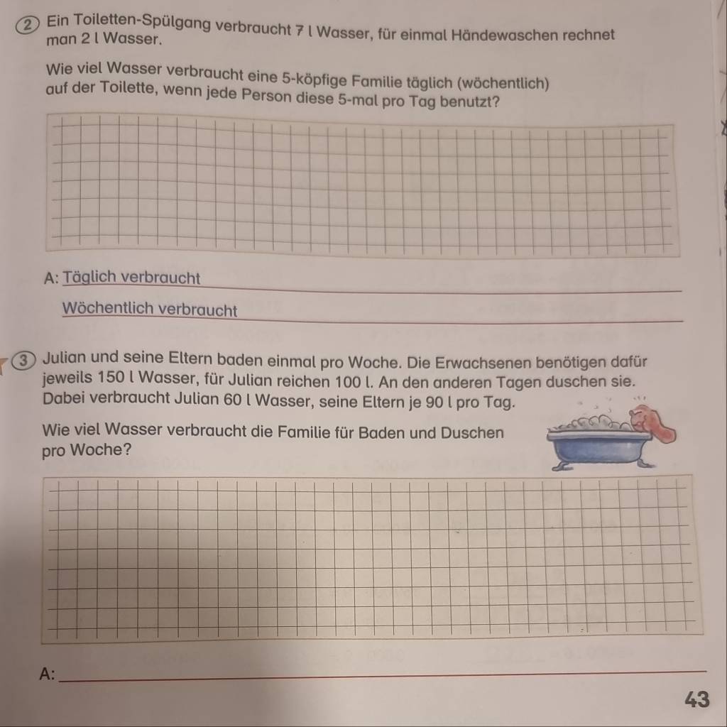 Ein Toiletten-Spülgang verbraucht 7 l Wasser, für einmal Händewaschen rechnet
man 2 l Wasser.
Wie viel Wasser verbraucht eine 5 -köpfige Familie täglich (wöchentlich)
auf der Toilette, wenn jede Person diese 5 -mal pro Tag benutzt?
A: Täglich verbraucht
Wöchentlich verbraucht
3) Julian und seine Eltern baden einmal pro Woche. Die Erwachsenen benötigen dafür
jeweils 150 l Wasser, für Julian reichen 100 l. An den anderen Tagen duschen sie.
Dabei verbraucht Julian 60 l Wasser, seine Eltern je 90 l pro Tag.
Wie viel Wasser verbraucht die Familie für Baden und Duschen
pro Woche?
A:
_
43