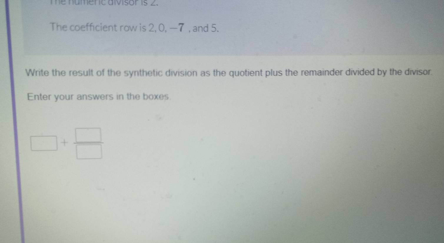 me numenc aivisor is 2. 
The coefficient row is 2, 0, —7 , and 5. 
Write the result of the synthetic division as the quotient plus the remainder divided by the divisor. 
Enter your answers in the boxes.
□ + □ /□  