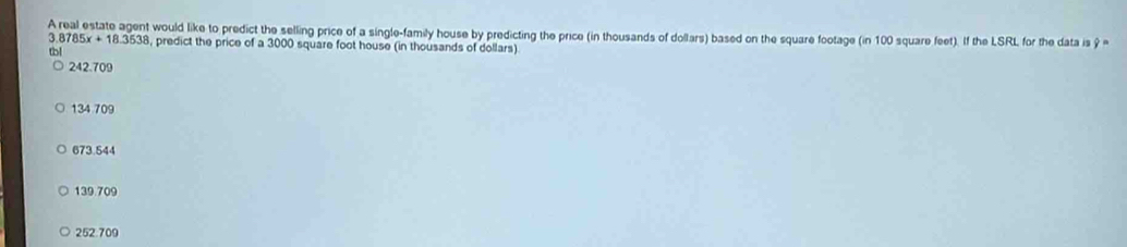 A real estate agent would like to predict the selling price of a single-family house by predicting the price (in thousands of dollars) based on the square footage (in 100 square feet). If the LSRL for the data is 9
a 8785x+18.3538 , predict the price of a 3000 square foot house (in thousands of dollars)
tbl
242.709
134 709
673.544
139.709
252.709