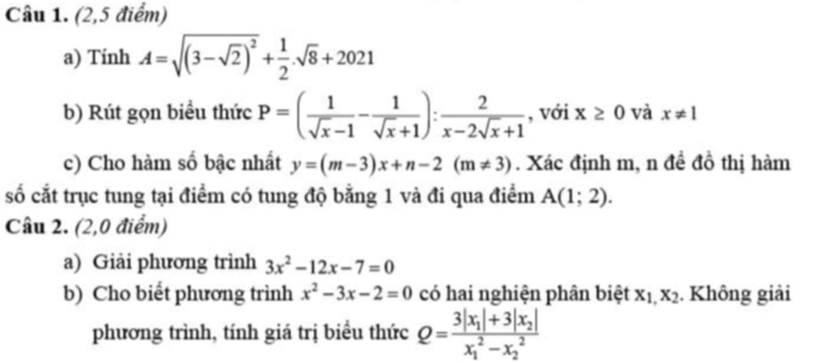 (2,5 điểm) 
a) Tính A=sqrt((3-sqrt 2))^2+ 1/2 .sqrt(8)+2021
b) Rút gọn biểu thức P=( 1/sqrt(x)-1 - 1/sqrt(x)+1 ): 2/x-2sqrt(x)+1  , với x≥ 0 và x!= 1
c) Cho hàm số bậc nhất y=(m-3)x+n-2(m!= 3). Xác định m, n đề đồ thị hàm 
số cắt trục tung tại điểm có tung độ bằng 1 và đi qua điểm A(1;2). 
Câu 2. (2,0 điểm) 
a) Giải phương trình 3x^2-12x-7=0
b) Cho biết phương trình x^2-3x-2=0 có hai nghiện phân biệt x_1,x_2. Không giải 
phương trình, tính giá trị biều thức Q=frac 3|x_1|+3|x_2|(x_1)^2-x_2^2