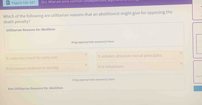 Page(s) 536-537 19.2. What are some common consequentialist argu
Which of the following are utilitarian reasons that an abolitionist might give for opposing the
death penalty?
Utilitarian Reasons for Abolition
Drag appropriate answer(s) here
It costs too much to carry out. It violates absolute moral principles.
It increases violence in society. It is inhumane.
You n
Drag appropriate answer(s) here
Not Utilitarian Reasons for Abolition