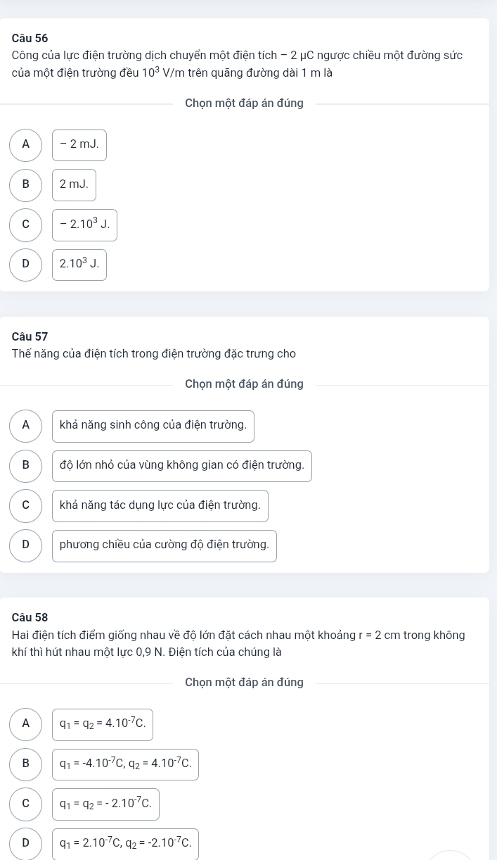 Công của lực điện trường dịch chuyển một điện tích - 2 μC ngược chiều một đường sức
của một điện trường đều 10^3 V/m trên quāng đường dài 1 m là
_Chọn một đáp án đúng_
A - 2 mJ.
B 2 mJ.
C -2.10^3J
D 2.10^3J. 
Câu 57
Thế năng của điện tích trong điện trường đặc trưng cho
_
Chon một đáp án đúng
A khả năng sinh công của điện trường.
B độ lớn nhỏ của vùng không gian có điện trường.
C khả năng tác dụng lực của điện trường.
D phương chiều của cường độ điện trường.
Câu 58
Hai điện tích điểm giống nhau về độ lớn đặt cách nhau một khoảng r=2cm trong không
khí thì hút nhau một lực 0,9 N. Điện tích của chúng là
_Chọn một đáp án đúng
A q_1=q_2=4.10^(-7)C.
B q_1=-4.10^(-7)C, q_2=4.10^(-7)C.
C q_1=q_2=-2.10^(-7)C.
D q_1=2.10^(-7)C, q_2=-2.10^(-7)C.