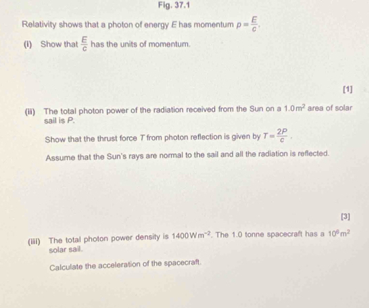 Fig. 37.1 
Relativity shows that a photon of energy E has momentum p= E/C . 
(I) Show that  E/C  has the units of momentum. 
[1] 
(ii) The total photon power of the radiation received from the Sun on a 1.0m^2 area of solar 
sail is P. 
Show that the thrust force T from photon reflection is given by T= 2P/c . 
Assume that the Sun's rays are normal to the sail and all the radiation is reflected. 
[3] 
(iii) The total photon power density is 1400Wm^(-2). The 1.0 tonne spacecraft has a 10^6m^2
solar sail. 
Calculate the acceleration of the spacecraft.