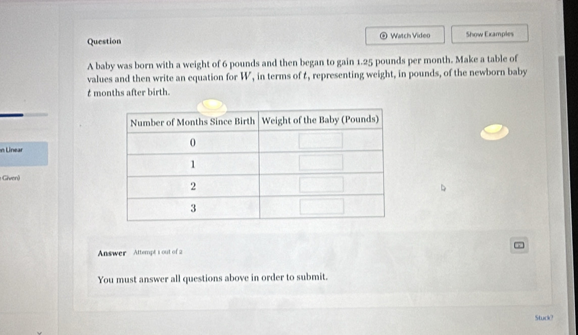 Question Watch Video Show Examples 
A baby was born with a weight of 6 pounds and then began to gain 1.25 pounds per month. Make a table of 
values and then write an equation for W, in terms of t, representing weight, in pounds, of the newborn baby
t months after birth. 
n Linear 
Given) 
Answer Attempt 1 out of 2 
You must answer all questions above in order to submit. 
Stuck?