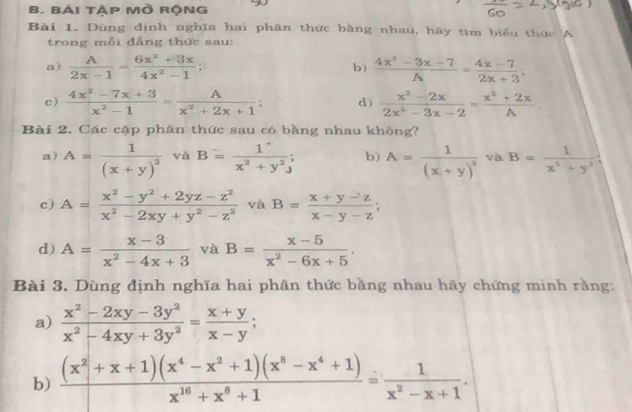 Bài tập Mở rộNg
Bài 1. Dùng định nghĩa hai phân thức bằng nhau, hãy tìm biểu thức A
trong mỗi đẳng thức sau:
a)  A/2x-1 = (6x^2+3x)/4x^2-1 ;  (4x^2-3x-7)/A = (4x-7)/2x+3 ;
b)
c)  (4x^2-7x+3)/x^2-1 = A/x^2+2x+1 ; d)  (x^2-2x)/2x^2-3x-2 = (x^2+2x)/A .
Bài 2. Các cập phân thức sau có bằng nhau không?
a) A=frac 1(x+y)^2 và B= 1/x^2+y^2 ; b) A=frac 1(x+y)^3 và B= 1/x^2+y^2 
c) A= (x^2-y^2+2yz-z^2)/x^2-2xy+y^2-z^2  và B= (x+y-z)/x-y-z ;
d) A= (x-3)/x^2-4x+3  và B= (x-5)/x^2-6x+5 .
Bài 3. Dùng định nghĩa hai phân thức bằng nhau hãy chứng minh rằng:
a)  (x^2-2xy-3y^2)/x^2-4xy+3y^2 = (x+y)/x-y ;
b)  ((x^2+x+1)(x^4-x^2+1)(x^8-x^4+1))/x^(16)+x^8+1 = 1/x^2-x+1 .