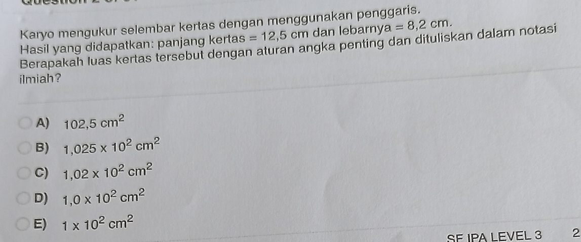 Karyo mengukur selembar kertas dengan menggunakan penggaris.
=12,5cm dan lebarny a=8,2cm. 
Hasil yang didapatkan: panjang kertas Berapakah luas kertas tersebut dengan aturan angka penting dan dituliskan dalam notasi
ilmiah?
A) 102,5cm^2
B) 1,025* 10^2cm^2
C) 1,02* 10^2cm^2
D) 1,0* 10^2cm^2
E) 1* 10^2cm^2
SE IPA LEVEL 3 2