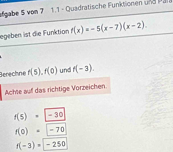 ufgabe 5 von 7 1.1 - Quadratische Funktionen und Para
egeben ist die Funktion f(x)=-5(x-7)(x-2). 
Berechne f(5), f(0) und f(-3). 
Achte auf das richtige Vorzeichen.
f(5)=-30
f(0)=-70
f(-3)=-250