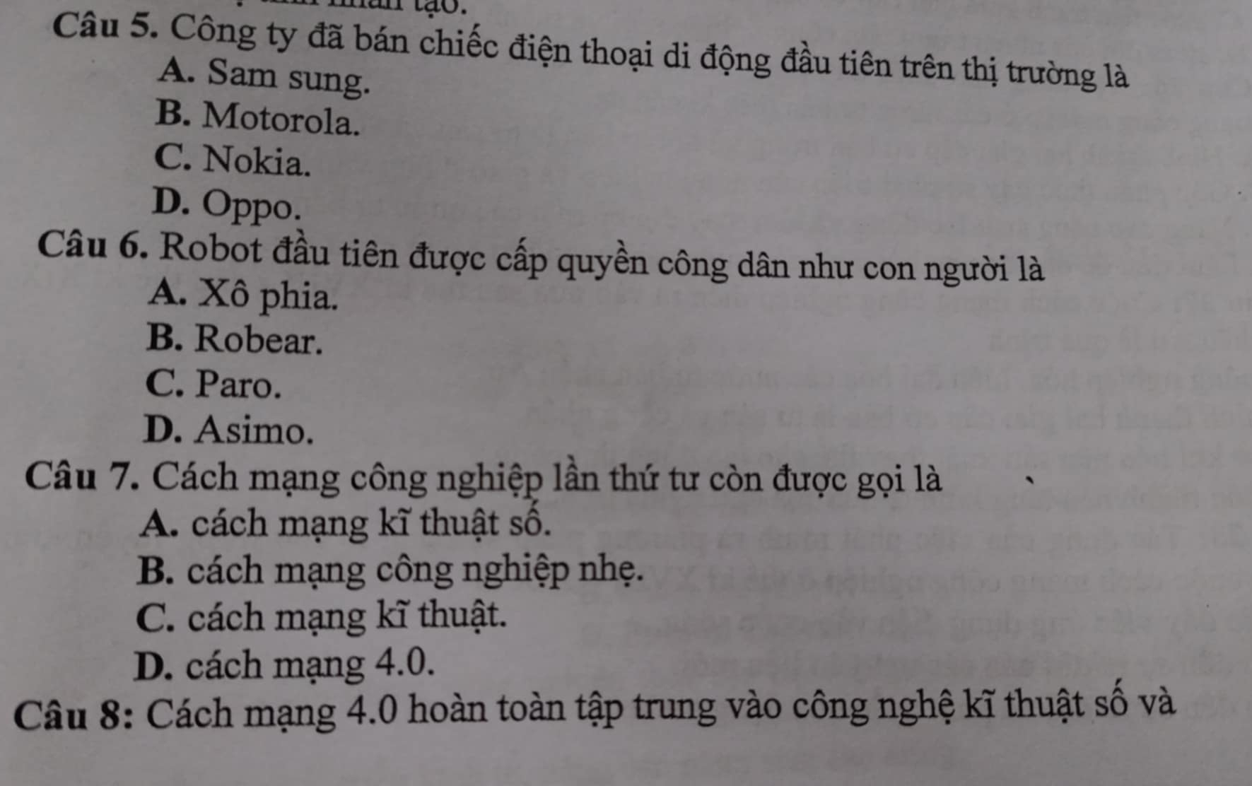 năn tạo.
Câu 5. Công ty đã bán chiếc điện thoại di động đầu tiên trên thị trường là
A. Sam sung.
B. Motorola.
C. Nokia.
D. Oppo.
Câu 6. Robot đầu tiên được cấp quyền công dân như con người là
A. Xô phia.
B. Robear.
C. Paro.
D. Asimo.
Câu 7. Cách mạng công nghiệp lần thứ tư còn được gọi là
A. cách mạng kĩ thuật số.
B. cách mạng công nghiệp nhẹ.
C. cách mạng kĩ thuật.
D. cách mạng 4.0.
Câu 8: Cách mạng 4.0 hoàn toàn tập trung vào công nghệ kĩ thuật số và