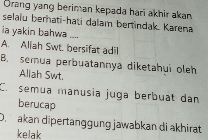 Orang yang beriman kepada hari akhir akan
selalu berhati-hati dalam bertindak. Karena
ia yakin bahwa ....
A. Allah Swt. bersifat adil
B. semua perbuatannya diketahui oleh
Allah Swt.
C. semua manusia juga berbuat dan
berucap
D. akan dipertanggung jawabkan di akhirat
kelak