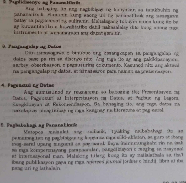 Pagdidisenyo ng Pananaliksik
Ang bahaging ito ang nagbibigay ng katiyakan sa tatakbuhin ng
pananaliksik. Planuhin kung anong uri ng pananaliksik ang isasagawa
batay sa paglalahad ng suliranin. Mahalagang tukuyin muna kung ito ba
ay kuwantitatibo o kuwalitatibo dahil nakasalalay dito kung anong mga
instrumento at pamamaraan ang dapat gamitin.
3. Pangangalap ng Datos
Dito isinasagawa o binubuo ang kasangkapan sa pangangalap ng
datos base pa rin sa disenyo nito. Ang mga ito ay ang pakikipanayam,
sarbey, obserbasyon, o pagsusuring dokumento. Kasunod nito ang aktwal
na pangangalap ng datos, at isinasaayos para naman sa presentasyon.
4. Pagsusuri ng Datos
Ang sumusunod ay nagaganap sa bahaging ito; Presentasyon ng
Datos, Pagsusuri at Interpretasyon ng Datos, at Pagbuo ng Lagom,
Kongklusyon at Rekomendasyon. Sa bahaging ito, ang mga datos na
nakalap ay pinagtitibay ng mga kaugnay na literatura at pag-aaral.
5. Pagbabahagi ng Pananaliksik
Matapos maisulat ang saliksik, tiyaking naibabahagi ito sa
pamamagitan ng pagbibigay ng kopya sa mga silid-aklatan, sa guro at ibang
mag-aaral upang magamit sa pag-aaral. Kaya iminumungkahi rin na isali
sa mga komperensyang pampaaralan, pangdibisyon o maging sa nasyonal
at internasyonal man. Malaking tulong kung ito ay nailalathala sa iba't
ibang publikasyon gaya ng mga refereed journal (online o hindi), libro at iba
pang uri ng lathalain