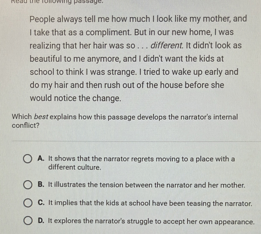 Read the following passage:
People always tell me how much I look like my mother, and
I take that as a compliment. But in our new home, I was
realizing that her hair was so . . . different. It didn't look as
beautiful to me anymore, and I didn't want the kids at
school to think I was strange. I tried to wake up early and
do my hair and then rush out of the house before she
would notice the change.
Which best explains how this passage develops the narrator's internal
conflict?
A. It shows that the narrator regrets moving to a place with a
different culture.
B. It illustrates the tension between the narrator and her mother.
C. It implies that the kids at school have been teasing the narrator.
D. It explores the narrator's struggle to accept her own appearance.