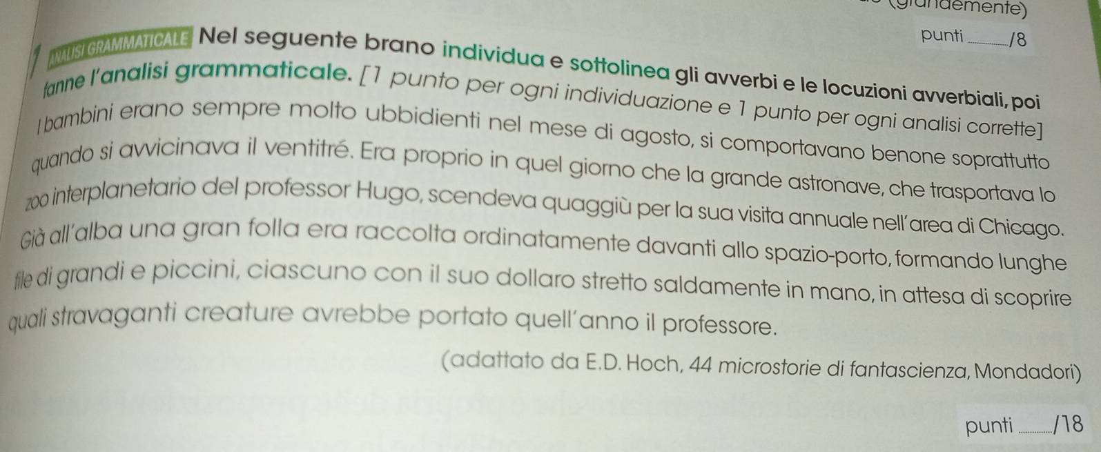 (glündemente) 
punti /8 
ANALISI GRAMMATICALE Nel seguente brano individua e sottolinea gli avverbi e le locuzioni avverbiali, poi 
fanne l’analisi grammaticale. [1 punto per ogni individuazione e 1 punto per ogni analisi corrette] 
I bambini erano sempre molto ubbidienti nel mese di agosto, si comportavano benone soprattutto 
quando si avvicinava il ventitré. Era proprio in quel giorno che la grande astronave, che trasportava lo
200 interplanetario del professor Hugo, scendeva quaggiù per la sua visita annuale nell´area di Chicago. 
Già all'alba una gran folla era raccolta ordinatamente davanti allo spazio-porto, formando lunghe 
file di grandi e piccini, ciascuno con il suo dollaro stretto saldamente in mano, in attesa di scoprire 
quali stravaganti creature avrebbe portato quell’anno il professore. 
(adattato da E.D. Hoch, 44 microstorie di fantascienza, Mondadori) 
punti _/18