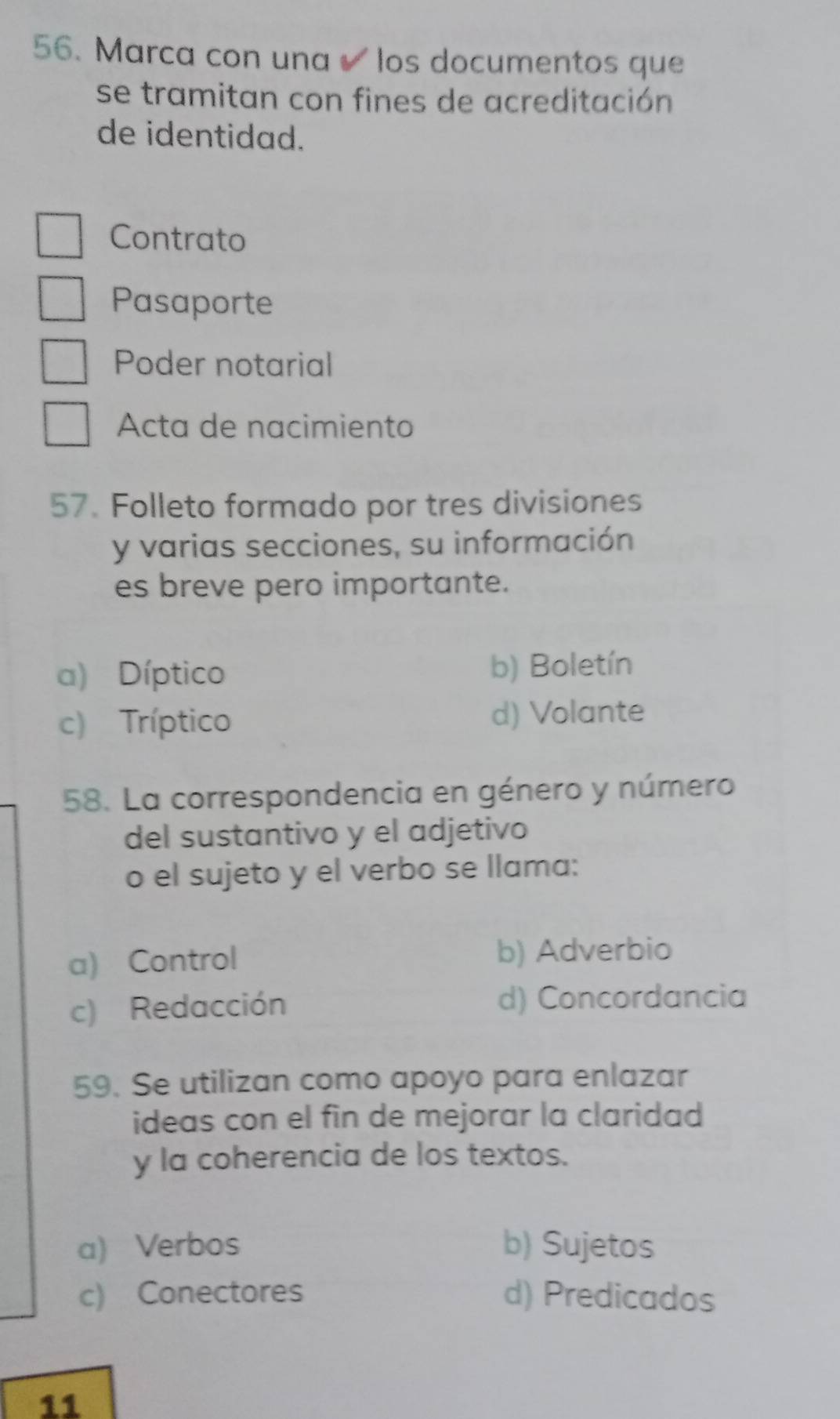 Marca con una los documentos que
se tramitan con fines de acreditación
de identidad.
Contrato
Pasaporte
Poder notarial
Acta de nacimiento
57. Folleto formado por tres divisiones
y varias secciones, su información
es breve pero importante.
a) Díptico b) Boletín
c) Tríptico d) Volante
58. La correspondencia en género y número
del sustantivo y el adjetivo
o el sujeto y el verbo se llama:
a) Control b) Adverbio
c) Redacción d) Concordancia
59. Se utilizan como apoyo para enlazar
ideas con el fin de mejorar la claridad
y la coherencia de los textos.
a) Verbos b) Sujetos
c) Conectores d) Predicados
11