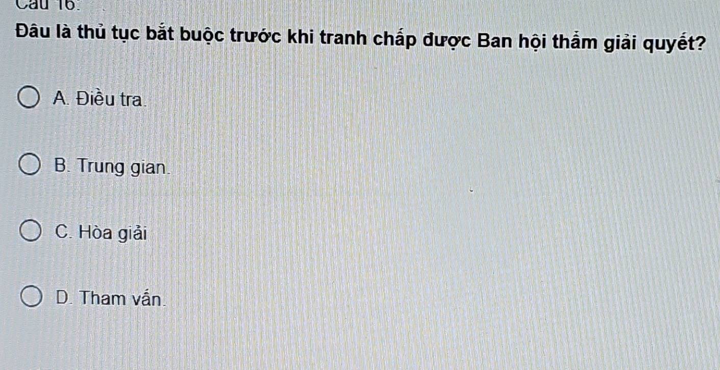 Cau 16.
Đâu là thủ tục bắt buộc trước khi tranh chắp được Ban hội thắm giải quyết?
A. Điều tra
B. Trung gian
C. Hòa giải
D. Tham vắn