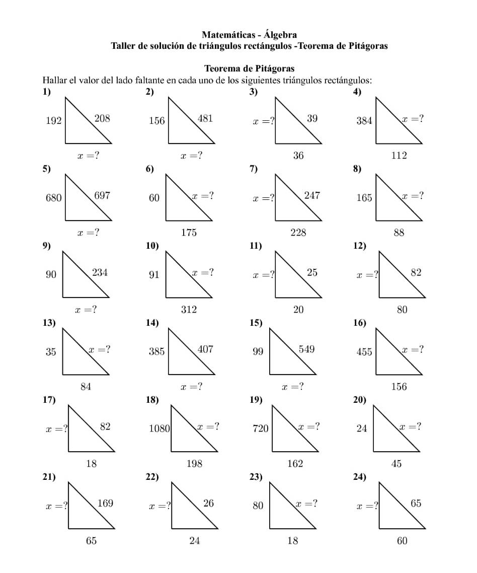 Matemáticas - Álgebra
Taller de solución de triángulos rectángulos -Teorema de Pitágoras
Teorema de Pitágoras
Hallar el valor del lado faltante en cada uno de los siguientes triángulos rectángulos:
1)
   
 
5)
  
   
10)
   
   
14) 15)16)

x=
x= ?