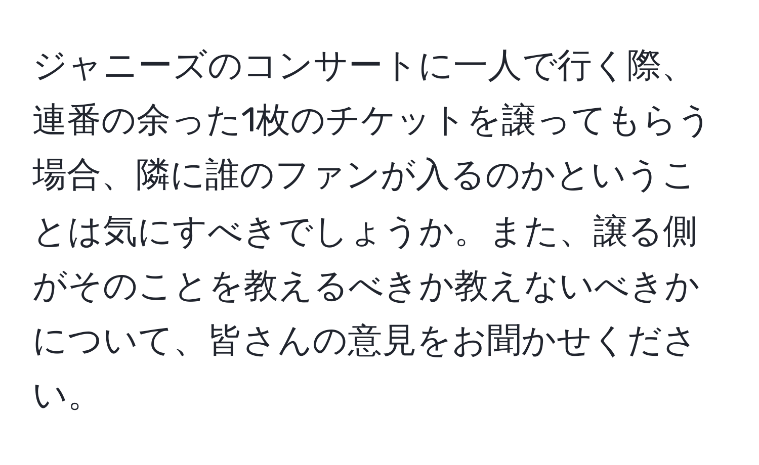 ジャニーズのコンサートに一人で行く際、連番の余った1枚のチケットを譲ってもらう場合、隣に誰のファンが入るのかということは気にすべきでしょうか。また、譲る側がそのことを教えるべきか教えないべきかについて、皆さんの意見をお聞かせください。