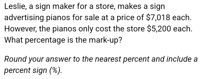 Leslie, a sign maker for a store, makes a sign 
advertising pianos for sale at a price of $7,018 each. 
However, the pianos only cost the store $5,200 each. 
What percentage is the mark-up? 
Round your answer to the nearest percent and include a 
percent sign (%).