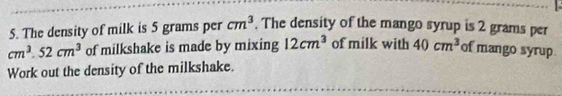 The density of milk is 5 grams per cm^3. The density of the mango syrup is 2 grams per
cm^3.52cm^3 of milkshake is made by mixing 12cm^3 of milk with 40cm^3 of mango syrup 
Work out the density of the milkshake.