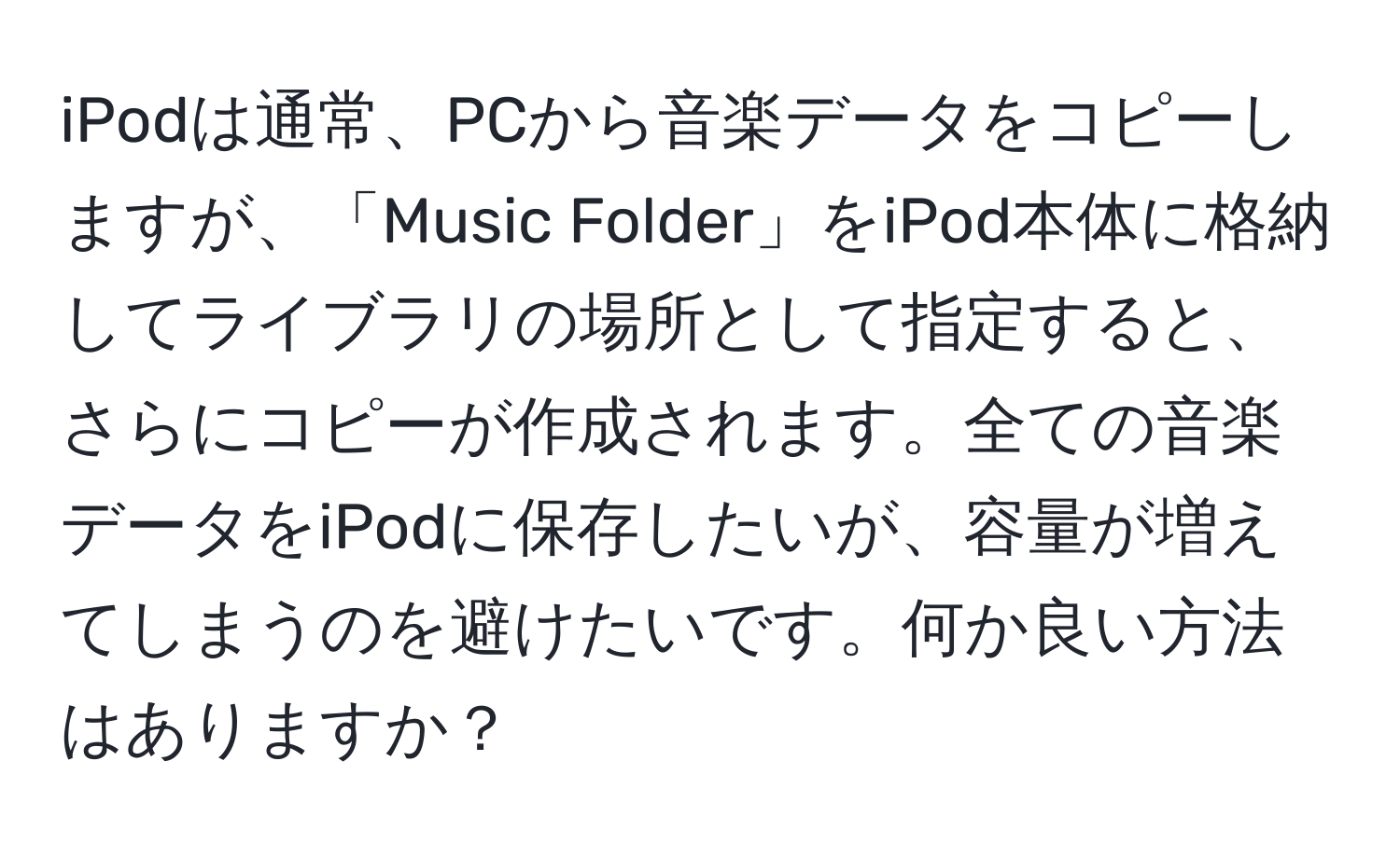 iPodは通常、PCから音楽データをコピーしますが、「Music Folder」をiPod本体に格納してライブラリの場所として指定すると、さらにコピーが作成されます。全ての音楽データをiPodに保存したいが、容量が増えてしまうのを避けたいです。何か良い方法はありますか？