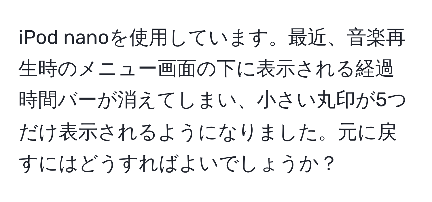 iPod nanoを使用しています。最近、音楽再生時のメニュー画面の下に表示される経過時間バーが消えてしまい、小さい丸印が5つだけ表示されるようになりました。元に戻すにはどうすればよいでしょうか？