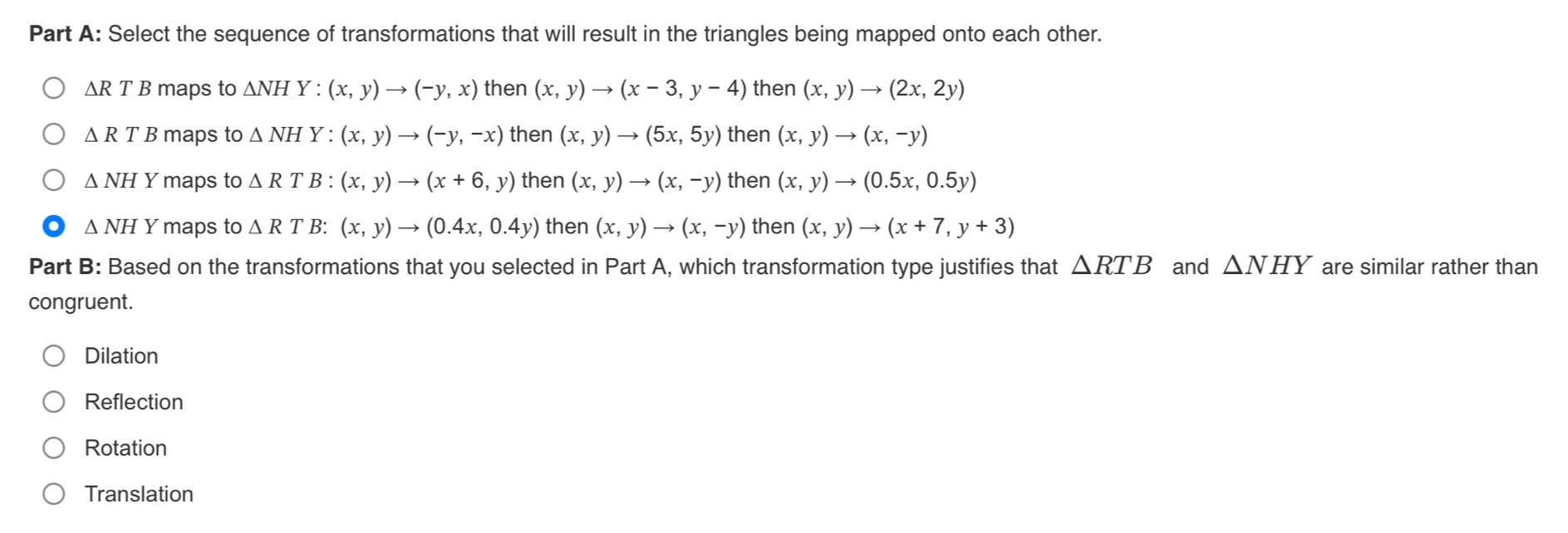 Select the sequence of transformations that will result in the triangles being mapped onto each other.
△ RTB maps to △ NHY : (x,y)to (-y,x) then (x,y)to (x-3,y-4) then (x,y)to (2x,2y)
△ RTB maps to △ NH Y :(x,y)to (-y,-x) then (x,y)to (5x,5y) then (x,y)to (x,-y)
△ NHY maps to △ RT B : (x,y)to (x+6,y) then (x,y)to (x,-y) then (x,y)to (0.5x,0.5y)
△ NH Y maps to △ RT ΓB: (x,y)to (0.4x,0.4y) then (x,y)to (x,-y) then (x,y)to (x+7,y+3)
Part B: Based on the transformations that you selected in Part A, which transformation type justifies that △ RTB and △ NHY are similar rather than
congruent.
Dilation
Reflection
Rotation
Translation