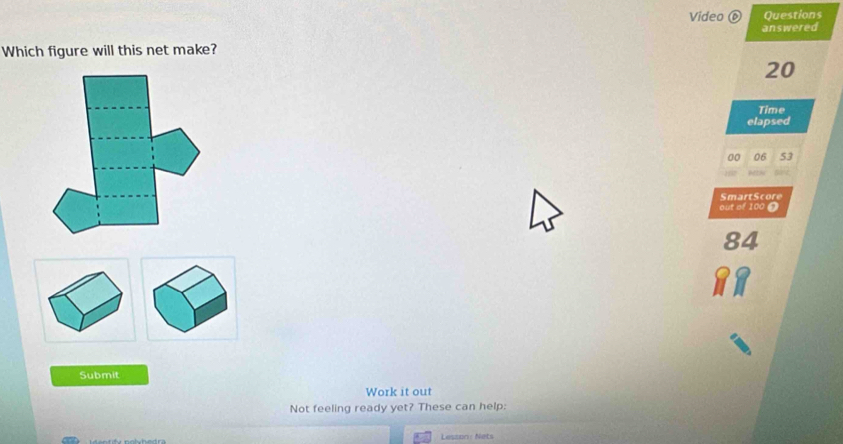 Video Questions 
answered 
Which figure will this net make?
20
Time 
elapsed 
SmartScore 
out of 100 ? 
Submit 
Work it out 
Not feeling ready yet? These can help: 
Lesson: Nets