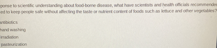 ponse to scientific understanding about food-borne disease, what have scientists and health officials recommende
sed to keep people safe without affecting the taste or nutrient content of foods such as lettuce and other vegetables?
antibiotics
hand washing
irradiation
pasteurization