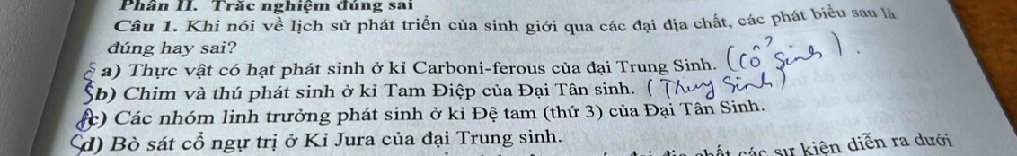 Phân II. Trăc nghiệm đúng sai
Câu 1. Khi nói về lịch sử phát triển của sinh giới qua các đại địa chất, các phát biểu sau là
dúng hay sai?
a) Thực vật có hạt phát sinh ở kỉ Carboni-ferous của đại Trung Sinh.
b) Chim và thú phát sinh ở kỉ Tam Điệp của Đại Tân sinh. (
:) Các nhóm linh trưởng phát sinh ở kỉ Đệ tam (thứ 3) của Đại Tân Sinh.
d) Bò sát cổ ngự trị ở Kỉ Jura của đại Trung sinh.
cất các sự kiện diễn ra dưới